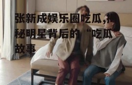 张新成娱乐圈吃瓜,揭秘明星背后的“吃瓜”故事