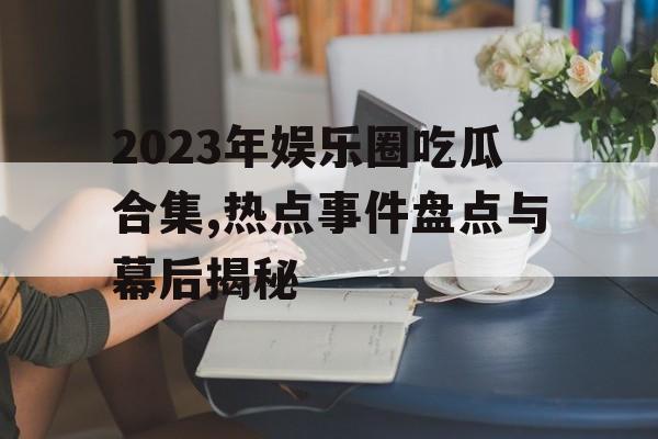 2023年娱乐圈吃瓜合集,热点事件盘点与幕后揭秘