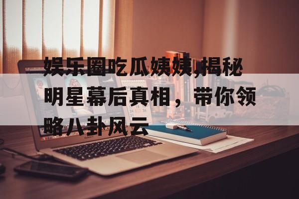 娱乐圈吃瓜姨姨,揭秘明星幕后真相，带你领略八卦风云