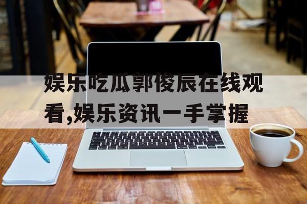 娱乐吃瓜郭俊辰在线观看,娱乐资讯一手掌握