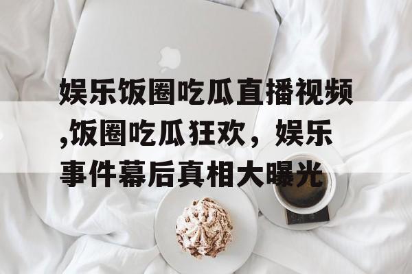 娱乐饭圈吃瓜直播视频,饭圈吃瓜狂欢，娱乐事件幕后真相大曝光