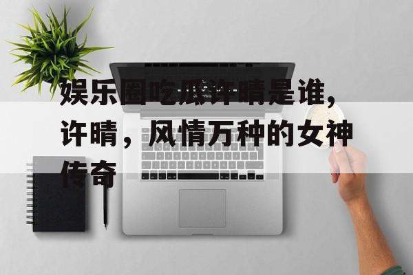 娱乐圈吃瓜许晴是谁,许晴，风情万种的女神传奇