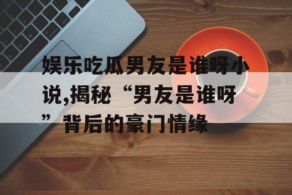 娱乐吃瓜男友是谁呀小说,揭秘“男友是谁呀”背后的豪门情缘