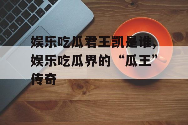 娱乐吃瓜君王凯是谁,娱乐吃瓜界的“瓜王”传奇