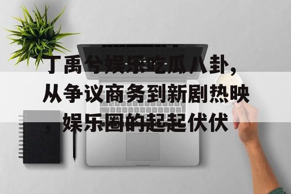 丁禹兮娱乐吃瓜八卦,从争议商务到新剧热映，娱乐圈的起起伏伏