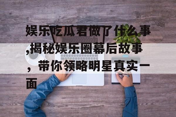 娱乐吃瓜君做了什么事,揭秘娱乐圈幕后故事，带你领略明星真实一面