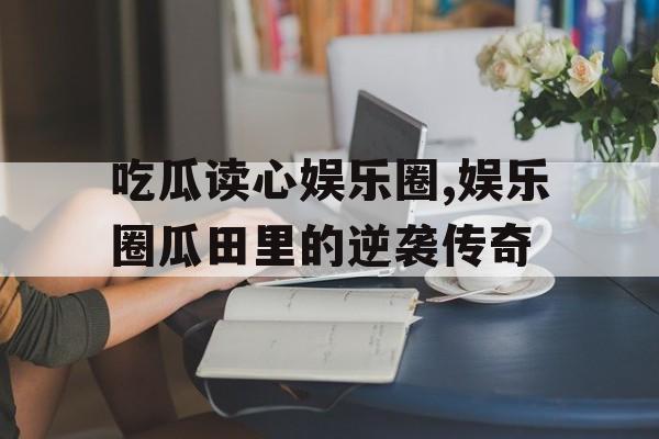 吃瓜读心娱乐圈,娱乐圈瓜田里的逆袭传奇