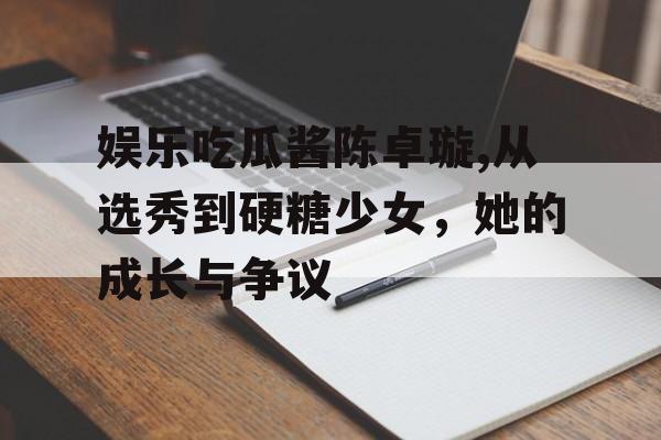 娱乐吃瓜酱陈卓璇,从选秀到硬糖少女，她的成长与争议