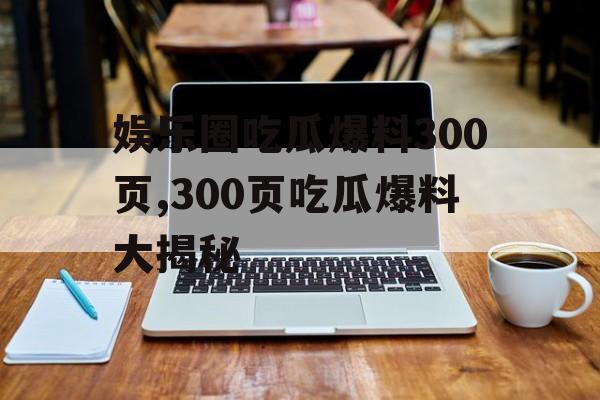 娱乐圈吃瓜爆料300页,300页吃瓜爆料大揭秘
