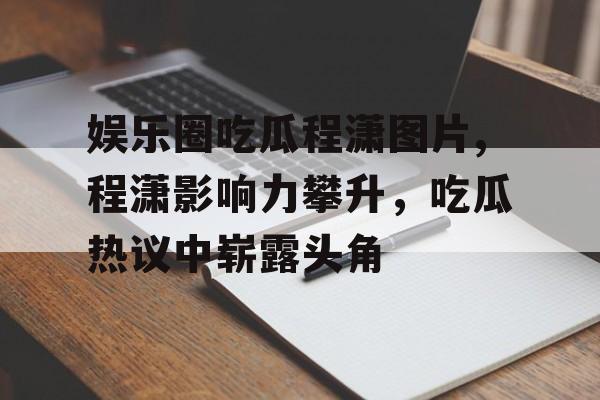 娱乐圈吃瓜程潇图片,程潇影响力攀升，吃瓜热议中崭露头角