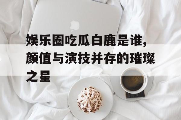 娱乐圈吃瓜白鹿是谁,颜值与演技并存的璀璨之星