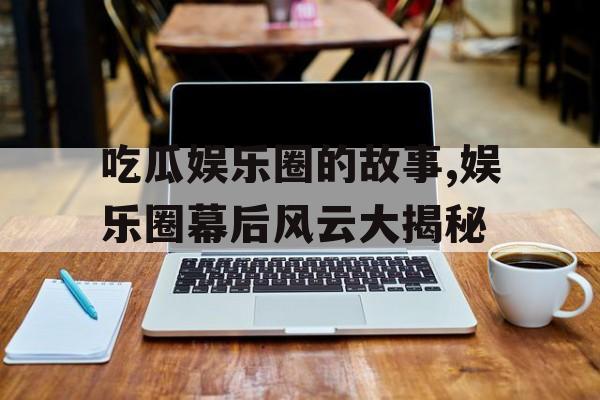 吃瓜娱乐圈的故事,娱乐圈幕后风云大揭秘