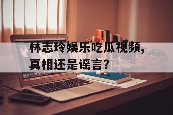 林志玲娱乐吃瓜视频,真相还是谣言？