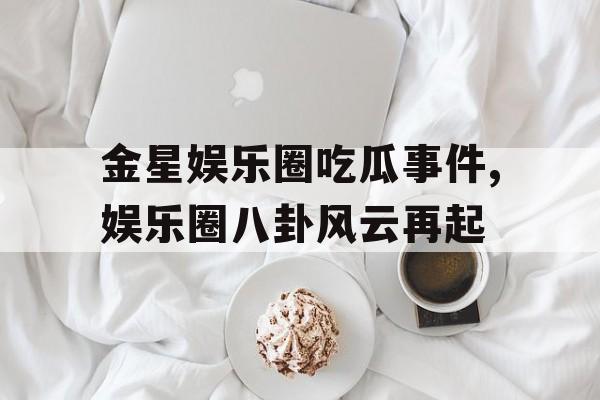 金星娱乐圈吃瓜事件,娱乐圈八卦风云再起