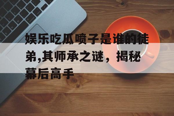 娱乐吃瓜喷子是谁的徒弟,其师承之谜，揭秘幕后高手
