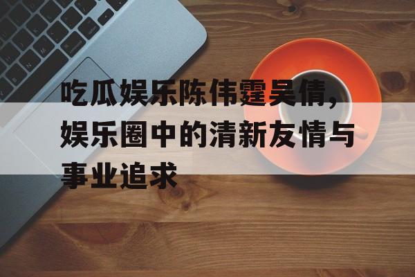 吃瓜娱乐陈伟霆吴倩,娱乐圈中的清新友情与事业追求