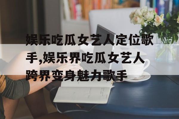 娱乐吃瓜女艺人定位歌手,娱乐界吃瓜女艺人跨界变身魅力歌手