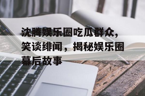 沈腾娱乐圈吃瓜群众,笑谈绯闻，揭秘娱乐圈幕后故事