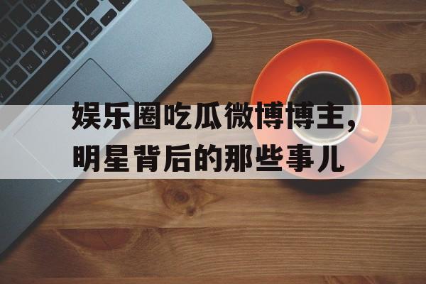 娱乐圈吃瓜微博博主,明星背后的那些事儿