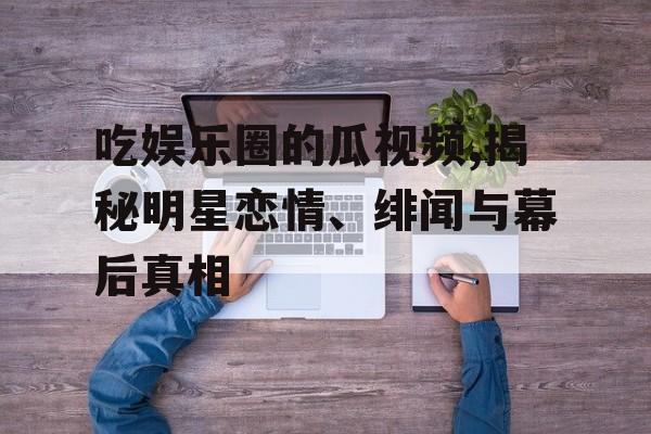 吃娱乐圈的瓜视频,揭秘明星恋情、绯闻与幕后真相