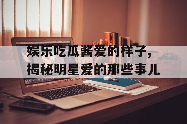 娱乐吃瓜酱爱的样子,揭秘明星爱的那些事儿