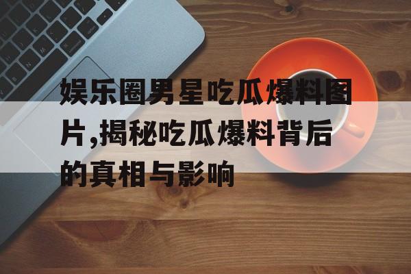 娱乐圈男星吃瓜爆料图片,揭秘吃瓜爆料背后的真相与影响