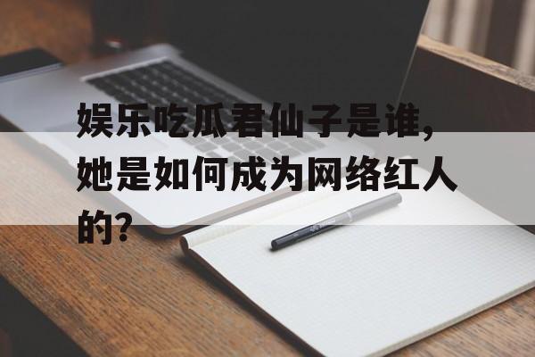 娱乐吃瓜君仙子是谁,她是如何成为网络红人的？