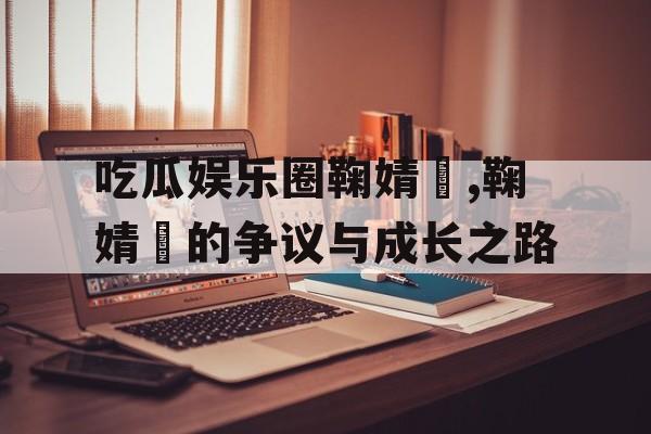 吃瓜娱乐圈鞠婧祎,鞠婧祎的争议与成长之路