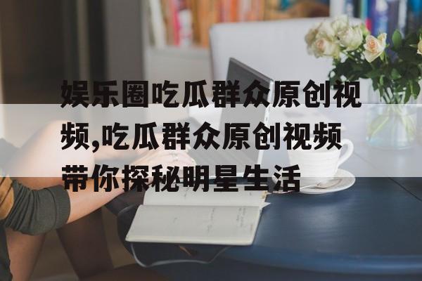 娱乐圈吃瓜群众原创视频,吃瓜群众原创视频带你探秘明星生活