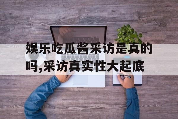 娱乐吃瓜酱采访是真的吗,采访真实性大起底