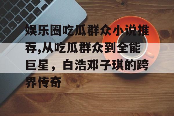 娱乐圈吃瓜群众小说推荐,从吃瓜群众到全能巨星，白浩邓子琪的跨界传奇