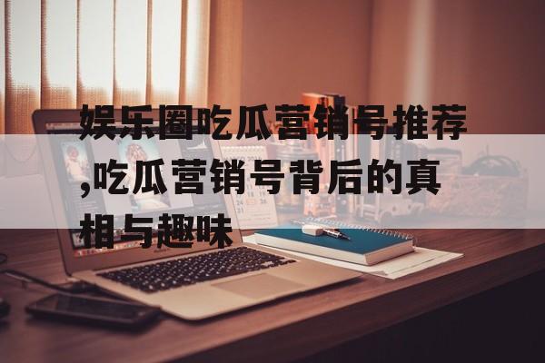 娱乐圈吃瓜营销号推荐,吃瓜营销号背后的真相与趣味