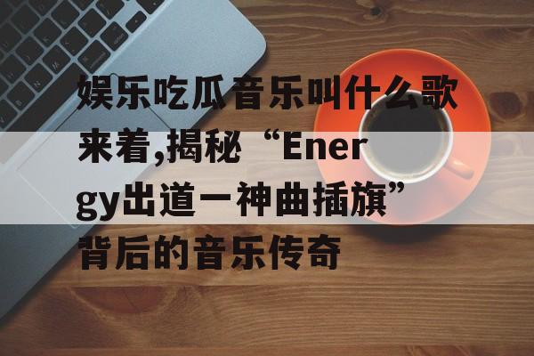 娱乐吃瓜音乐叫什么歌来着,揭秘“Energy出道一神曲插旗”背后的音乐传奇