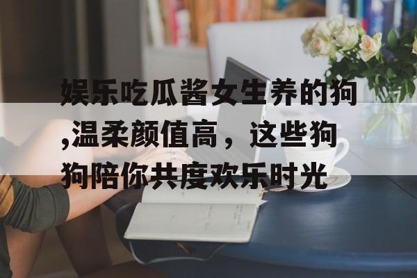 娱乐吃瓜酱女生养的狗,温柔颜值高，这些狗狗陪你共度欢乐时光