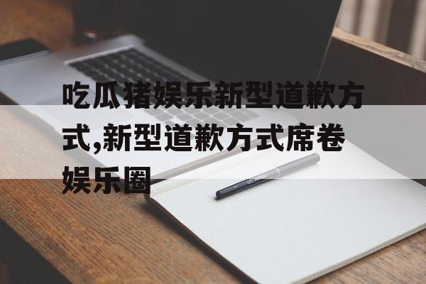 吃瓜猪娱乐新型道歉方式,新型道歉方式席卷娱乐圈