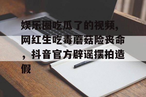 娱乐圈吃瓜了的视频,网红生吃毒蘑菇险丧命，抖音官方辟谣摆拍造假