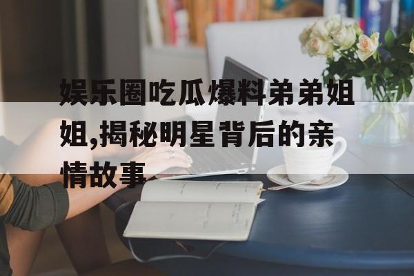 娱乐圈吃瓜爆料弟弟姐姐,揭秘明星背后的亲情故事