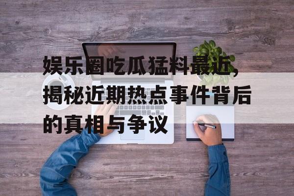 娱乐圈吃瓜猛料最近,揭秘近期热点事件背后的真相与争议