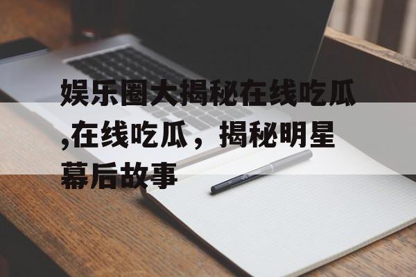 娱乐圈大揭秘在线吃瓜,在线吃瓜，揭秘明星幕后故事