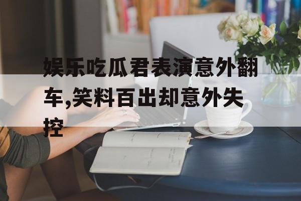 娱乐吃瓜君表演意外翻车,笑料百出却意外失控
