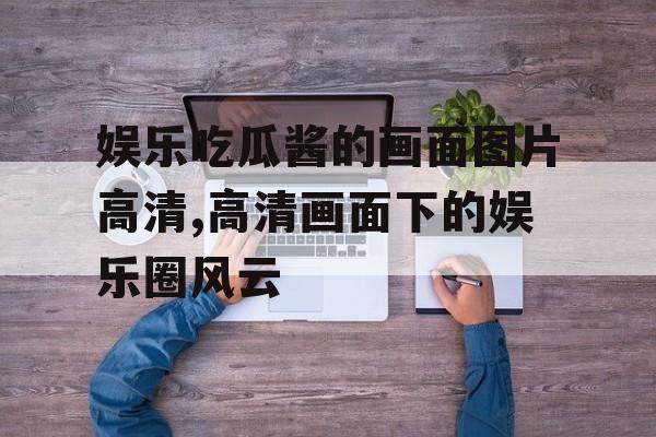 娱乐吃瓜酱的画面图片高清,高清画面下的娱乐圈风云