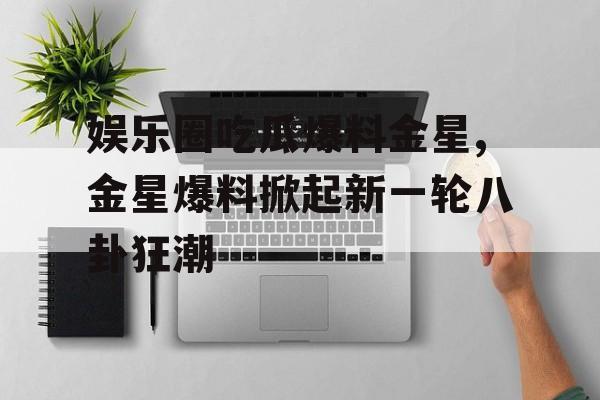 娱乐圈吃瓜爆料金星,金星爆料掀起新一轮八卦狂潮