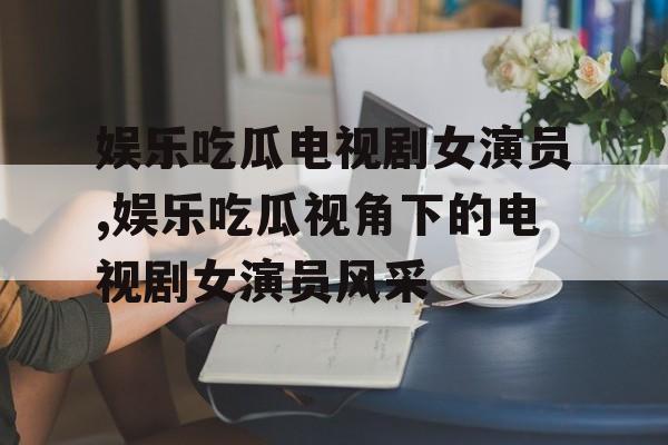 娱乐吃瓜电视剧女演员,娱乐吃瓜视角下的电视剧女演员风采