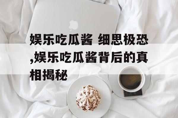 娱乐吃瓜酱 细思极恐,娱乐吃瓜酱背后的真相揭秘