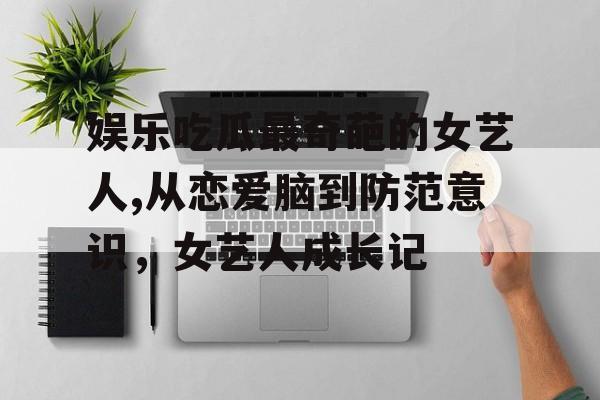 娱乐吃瓜最奇葩的女艺人,从恋爱脑到防范意识，女艺人成长记