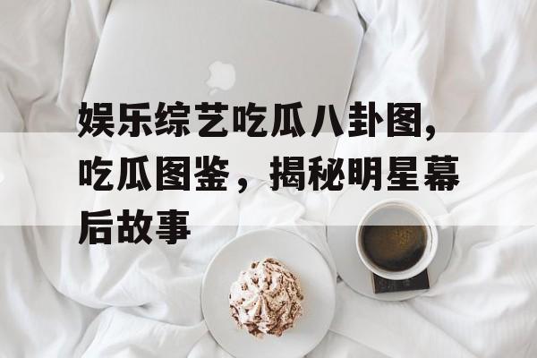 娱乐综艺吃瓜八卦图,吃瓜图鉴，揭秘明星幕后故事