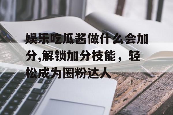 娱乐吃瓜酱做什么会加分,解锁加分技能，轻松成为圈粉达人