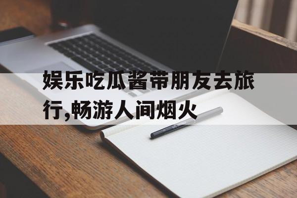 娱乐吃瓜酱带朋友去旅行,畅游人间烟火