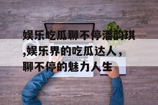 娱乐吃瓜聊不停潘韵琪,娱乐界的吃瓜达人，聊不停的魅力人生
