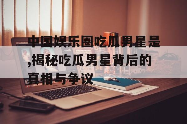 中国娱乐圈吃瓜男星是,揭秘吃瓜男星背后的真相与争议